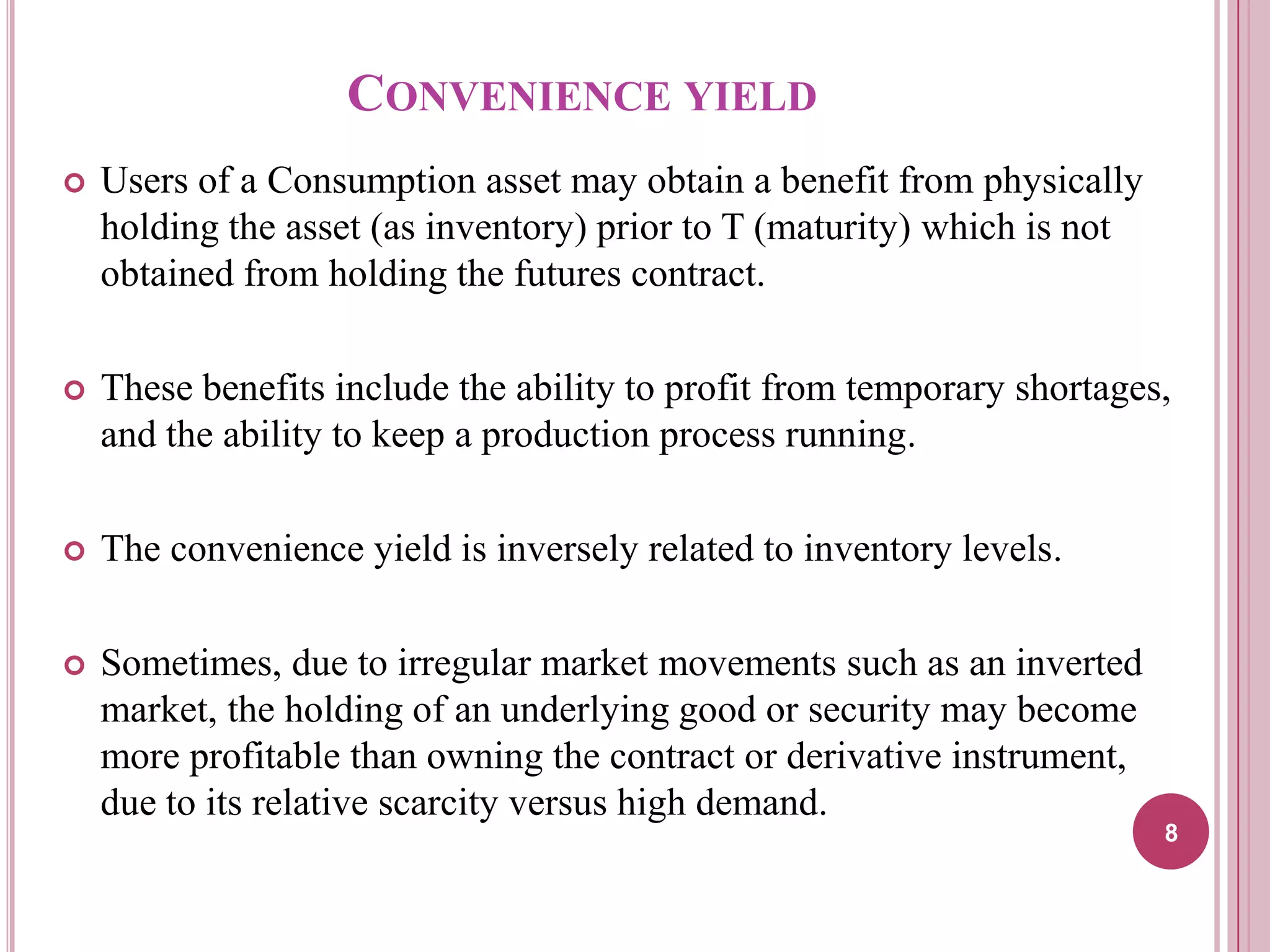 CONVENIENCE YIELD


Users of a Consumption asset may obtain a benefit from physically
holding the asset (as inventory) prior to T (maturity) which is not
obtained from holding the futures contract.



These benefits include the ability to profit from temporary shortages,
and the ability to keep a production process running.



The convenience yield is inversely related to inventory levels.



Sometimes, due to irregular market movements such as an inverted
market, the holding of an underlying good or security may become
more profitable than owning the contract or derivative instrument,
due to its relative scarcity versus high demand.
8

 