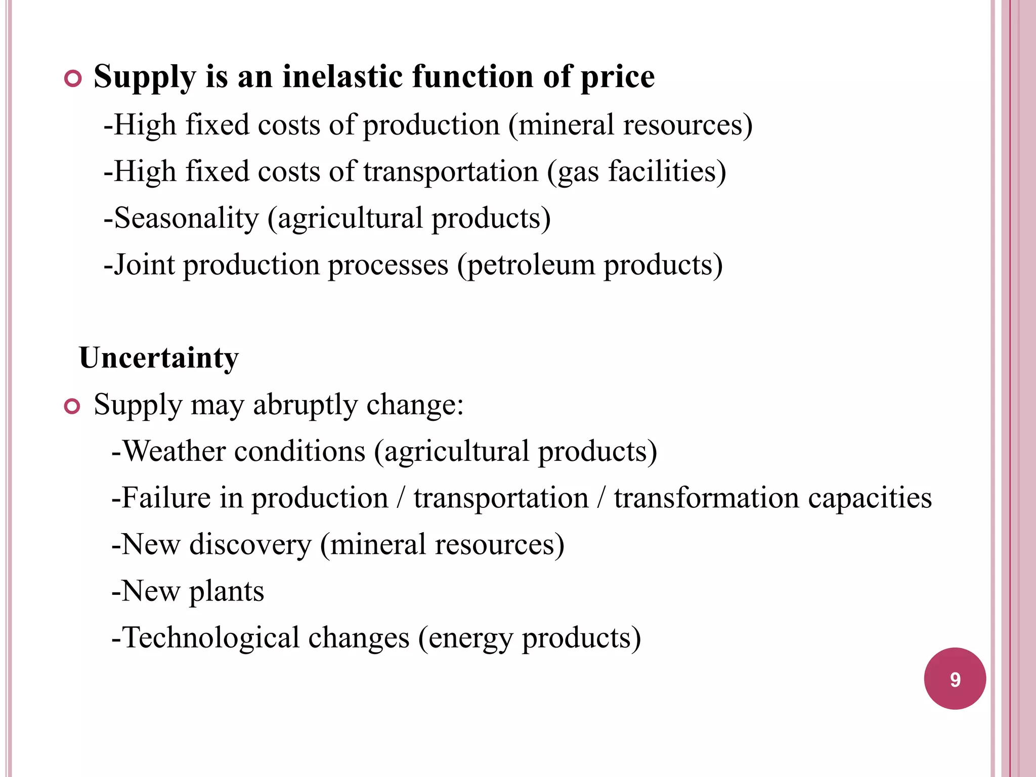 

Supply is an inelastic function of price
-High fixed costs of production (mineral resources)
-High fixed costs of transportation (gas facilities)
-Seasonality (agricultural products)
-Joint production processes (petroleum products)

Uncertainty
 Supply may abruptly change:
-Weather conditions (agricultural products)
-Failure in production / transportation / transformation capacities
-New discovery (mineral resources)
-New plants
-Technological changes (energy products)
9

 