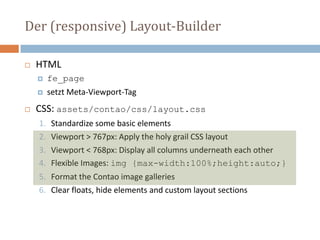 Der (responsive) Layout-Builder
 HTML
 fe_page
 setzt Meta-Viewport-Tag
 CSS: assets/contao/css/layout.css
1. Standardize some basic elements
2. Viewport > 767px: Apply the holy grail CSS layout
3. Viewport < 768px: Display all columns underneath each other
4. Flexible Images: img {max-width:100%;height:auto;}
5. Format the Contao image galleries
6. Clear floats, hide elements and custom layout sections
 