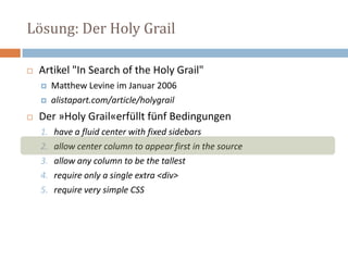 Lösung: Der Holy Grail
 Artikel "In Search of the Holy Grail"
 Matthew Levine im Januar 2006
 alistapart.com/article/holygrail
 Der »Holy Grail«erfüllt fünf Bedingungen
1. have a fluid center with fixed sidebars
2. allow center column to appear first in the source
3. allow any column to be the tallest
4. require only a single extra <div>
5. require very simple CSS
 
