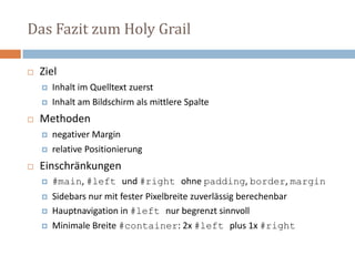 Das Fazit zum Holy Grail
 Ziel
 Inhalt im Quelltext zuerst
 Inhalt am Bildschirm als mittlere Spalte
 Methoden
 negativer Margin
 relative Positionierung
 Einschränkungen
 #main, #left und #right ohne padding, border, margin
 Sidebars nur mit fester Pixelbreite zuverlässig berechenbar
 Hauptnavigation in #left nur begrenzt sinnvoll
 Minimale Breite #container: 2x #left plus 1x #right
 
