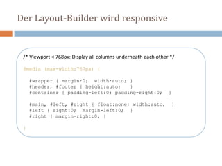 Der Layout-Builder wird responsive
/* Viewport < 768px: Display all columns underneath each other */
@media (max-width:767px) {
#wrapper { margin:0; width:auto; }
#header, #footer { height:auto; }
#container { padding-left:0; padding-right:0; }
#main, #left, #right { float:none; width:auto; }
#left { right:0; margin-left:0; }
#right { margin-right:0; }
}
 