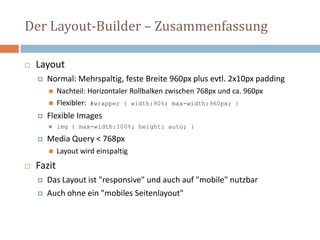 Der Layout-Builder – Zusammenfassung
 Layout
 Normal: Mehrspaltig, feste Breite 960px plus evtl. 2x10px padding
 Nachteil: Horizontaler Rollbalken zwischen 768px und ca. 960px
 Flexibler: #wrapper { width:90%; max-width:960px; }
 Flexible Images
 img { max-width:100%; height: auto; }
 Media Query < 768px
 Layout wird einspaltig
 Fazit
 Das Layout ist "responsive" und auch auf "mobile" nutzbar
 Auch ohne ein "mobiles Seitenlayout"
 