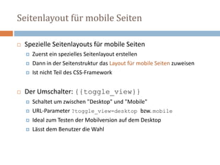 Seitenlayout für mobile Seiten
 Spezielle Seitenlayouts für mobile Seiten
 Zuerst ein spezielles Seitenlayout erstellen
 Dann in der Seitenstruktur das Layout für mobile Seiten zuweisen
 Ist nicht Teil des CSS-Framework
 Der Umschalter: {{toggle_view}}
 Schaltet um zwischen "Desktop" und "Mobile"
 URL-Parameter ?toggle_view=desktop bzw. mobile
 Ideal zum Testen der Mobilversion auf dem Desktop
 Lässt dem Benutzer die Wahl
 