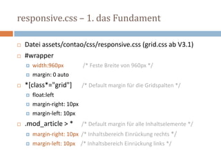 responsive.css – 1. das Fundament
 Datei assets/contao/css/responsive.css (grid.css ab V3.1)
 #wrapper
 width:960px /* Feste Breite von 960px */
 margin: 0 auto
 *[class*="grid"] /* Default margin für die Gridspalten */
 float:left
 margin-right: 10px
 margin-left: 10px
 .mod_article > * /* Default margin für alle Inhaltselemente */
 margin-right: 10px /* Inhaltsbereich Einrückung rechts */
 margin-left: 10px /* Inhaltsbereich Einrückung links */
 