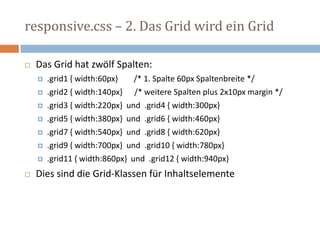 responsive.css – 2. Das Grid wird ein Grid
 Das Grid hat zwölf Spalten:
 .grid1 { width:60px} /* 1. Spalte 60px Spaltenbreite */
 .grid2 { width:140px} /* weitere Spalten plus 2x10px margin */
 .grid3 { width:220px} und .grid4 { width:300px}
 .grid5 { width:380px} und .grid6 { width:460px}
 .grid7 { width:540px} und .grid8 { width:620px}
 .grid9 { width:700px} und .grid10 { width:780px}
 .grid11 { width:860px} und .grid12 { width:940px}
 Dies sind die Grid-Klassen für Inhaltselemente
 