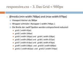 responsive.css – 3. Das Grid < 980px
 @media (min-width:768px) and (max-width:979px)
 Viewport kleiner als 980px
 Wrapper schmaler: #wrapper { width:744px; }
 Die Breite der zwölf Spalten werden entsprechend reduziert
 .grid1 { width:42px}
 .grid2 { width:104px}
 .grid3 { width:166px} und .grid4 { width:228px}
 .grid5 { width:290px} und .grid6 { width:352px}
 .grid7 { width:414px} und .grid8 { width:476px}
 .grid9 { width:538px} und .grid10 { width:600px}
 .grid11 { width:662px} und .grid12 { width:724px}
 