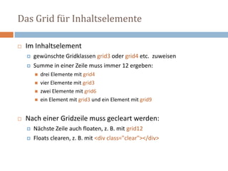 Das Grid für Inhaltselemente
 Im Inhaltselement
 gewünschte Gridklassen grid3 oder grid4 etc. zuweisen
 Summe in einer Zeile muss immer 12 ergeben:
 drei Elemente mit grid4
 vier Elemente mit grid3
 zwei Elemente mit grid6
 ein Element mit grid3 und ein Element mit grid9
 Nach einer Gridzeile muss gecleart werden:
 Nächste Zeile auch floaten, z. B. mit grid12
 Floats clearen, z. B. mit <div class="clear"></div>
 