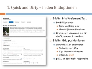 1. Quick and Dirty – in den Bildoptionen
 Bild im Inhaltselement Text
 Die Bildoptionen
 Breite und Höhe in px
 Abstand (diverse Einheiten)
 Gridklassen kann man nur für
das Textelement zuweisen
 Bild im Grid positionieren
 an Gridklassen orientieren
 Bildbreite von 140px
 20px Abstand nach rechts
 entspricht grid2
 passt, ist aber nicht responsive
 