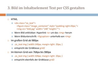 3. Bild im Inhaltselement Text per CSS gestalten
 HTML
 <div class="ce_text">
<figure class="image_container" style="padding-right:20px;">
<img src="bild.jpg" width="140" height="">
 Wenn Bild anklickbar: Hyperlink <a> um das <img> herum
 Wenn Bildunterschrift: <figcaption> unterhalb von <img>
 Im großen Grid ab 980px
 .ce_text img { width:140px; margin-right: 20px; }
 entspricht der Gridklasse grid2
 Im kleinen Grid von 768px bis 980px
 .ce_text img { width:104px; margin-right: 20px; }
 entspricht ebenfalls der Gridklasse grid2
 