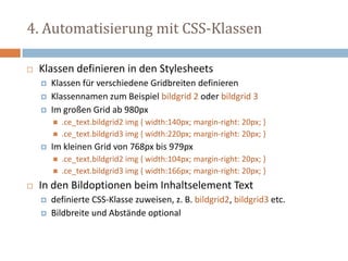 4. Automatisierung mit CSS-Klassen
 Klassen definieren in den Stylesheets
 Klassen für verschiedene Gridbreiten definieren
 Klassennamen zum Beispiel bildgrid 2 oder bildgrid 3
 Im großen Grid ab 980px
 .ce_text.bildgrid2 img { width:140px; margin-right: 20px; }
 .ce_text.bildgrid3 img { width:220px; margin-right: 20px; }
 Im kleinen Grid von 768px bis 979px
 .ce_text.bildgrid2 img { width:104px; margin-right: 20px; }
 .ce_text.bildgrid3 img { width:166px; margin-right: 20px; }
 In den Bildoptionen beim Inhaltselement Text
 definierte CSS-Klasse zuweisen, z. B. bildgrid2, bildgrid3 etc.
 Bildbreite und Abstände optional
 