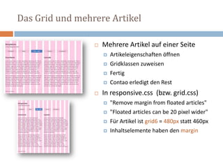 Das Grid und mehrere Artikel
 Mehrere Artikel auf einer Seite
 Artikeleigenschaften öffnen
 Gridklassen zuweisen
 Fertig
 Contao erledigt den Rest
 In responsive.css (bzw. grid.css)
 "Remove margin from floated articles"
 "Floated articles can be 20 pixel wider"
 Für Artikel ist grid6 = 480px statt 460px
 Inhaltselemente haben den margin
 