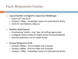 Fazit: Responsive Contao
1. Layout-Builder ermöglicht responsive Webdesign
 basiert auf "Holy Grail"
 Viewport <768px – einspaltiges Layout mit automatischer Breite
 reicht für viele Websites völlig aus
2. Mobiles Seitenlayout
 Entscheidung "mobile = true" über UA-Sniffing (agents.php)
 ermöglicht anderes HTML für mobile Geräte (Frontend-Module)
 Spezielle Stylesheets nur für mobile Geräte
3. Contao Responsive Grid
 Viewport >980px – Grid mit 960px und 12 Spalten
 Viewport <980px – Grid mit 744px und 12 Spalten
 Viewport <768px – einspaltiges Layout mit automatischer Breite
 