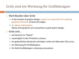 Grids sind ein Werkzeug für Grafikdesigner
 Mark Boulton über Grids
 In the context of graphic design, a grid is an instrument for ordering
graphical elements of text and images.
 It’s about mathematics.
Ratios and equations are everywhere in grid system design.
 Grids sind...
 auf deutsch ein "Raster".
 ursprünglich in der Printwelt zu Hause.
 ein gedankliches Konstrukt und haben nichts mit Web oder CSS zu tun.
 ein Werkzeug für Grafikdesigner.
 für Nicht-Grafikdesigner schwierig umzusetzen.
 