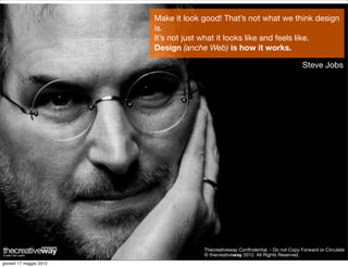Make it look good! That’s not what we think design
                         is.
                         It’s not just what it looks like and feels like.
                         Design (anche Web) is how it works.

                                                                                  Steve Jobs




                                      Thecreativeway Conﬁndential. - Do not Copy Forward or Circulate
                                      © thecreativeway 2012. All Rights Reserved.
giovedì 17 maggio 2012
 