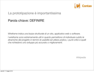 La prototipazione è importantissima

             Parola chiave: DEFINIRE


             Wireframe indica una bozza strutturale di un sito, applicativo web o software.
             I wireframe sono estremamente utili in quanto permettono di individuare subito le
             dinamiche del progetto in termini di usabilità ed utilizzo pratico, i punti critici e quelli
             che richiedono uno sviluppo più accurato o miglioramenti.




                                                                                             Wikipedia




giovedì 17 maggio 2012
 