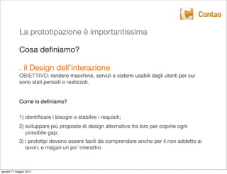 La prototipazione è importantissima

             Cosa deﬁniamo?

             . il Design dell’interazione
             OBIETTIVO: rendere macchine, servizi e sistemi usabili dagli utenti per cui
             sono stati pensati e realizzati.


             Come lo deﬁniamo?

             1) identiﬁcare i bisogni e stabilire i requisiti;
             2) sviluppare più proposte di design alternative tra loro per coprire ogni
                possibile gap;
             3) i prototipi devono essere facili da comprendere anche per il non addetto ai
                lavori, e magari un po’ interattivi



giovedì 17 maggio 2012
 