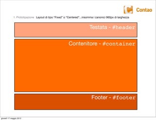 1. Prototipazione Layout di tipo “Fixed” o “Centered”...insomma i canonici 960px di larghezza


                                                                          Testata - #header

                                                         Contenitore - #container




                                                                           Footer - #footer


giovedì 17 maggio 2012
 