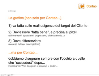 2. Design



             La graﬁca (non solo per Contao...)

             1) va fatta sulle reali esigenze del target del Cliente
             2) Devʼessere “fatta bene”, e precisa al pixel
             (allineamenti, spaziature, proporzioni, bilanciamento...)

             3) Deve differenziare
             (no a siti fatti col fotocopiatore)


             ...ma per Contao...
             dobbiamo disegnare sempre con lʼocchio a quello
             che “succederà” dopo...
             Ricordiamo: Web designer -> creativo + coder...


giovedì 17 maggio 2012
 