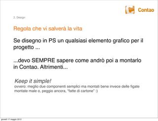 2. Design



             Regola che vi salverà la vita

             Se disegno in PS un qualsiasi elemento graﬁco per il
             progetto ...

             ...devo SEMPRE sapere come andrò poi a montarlo
             in Contao. Altrimenti...

              Keep it simple!
              ovvero: meglio due componenti semplici ma montati bene invece delle ﬁgate
              montate male o, peggio ancora, “fatte di cartone” :)




giovedì 17 maggio 2012
 