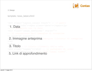 2. Design


             template: news_latest.xhtml


             <div class="layout_latest block"> -- il padre
             <p class="info"><span class=”date”></span></p>
               1. Data
             -- il paragrafo con la data
             <div class="image_container" style="">
             -- il contenitore dell’immagine di anteprima
             <a href="#" title="">
             <imgImmagine anteprima
              2. src="" alt="" /> -- l’immagine (linkata) di anteprima
             </a>
             </div>
              3. Titolo
             <h2></h2> -- il titolo (linkato) della news
             <div class="teaser"></div> -- il paragrafo di intro
             <p class="more"></p> -- il link “Leggi tutto”
              5. Link di approfondimento
             </div>




giovedì 17 maggio 2012
 