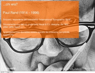 ...chi era?

    Paul Rand (1914 - 1996)
    Svizzero, esponente del cosiddetto “International Typographic Style”

    Sicuramente uno dei più importanti Visual & C.I. designer del ‘900
    (IBM, UPS, NeXT...)

    La progettazione dovrebbe essere ispirata da chiarezza, semplicità,
    oggettività




                                                                                             Paul Rand
                                                         Thecreativeway Conﬁndential. - Do not Copy Forward or Circulate
                                                         © thecreativeway 2012. All Rights Reserved.
giovedì 17 maggio 2012
 