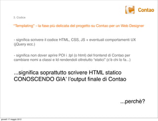 3. Codice


             “Templating” - la fase più delicata del progetto su Contao per un Web Designer


             - signiﬁca scrivere il codice HTML, CSS, JS + eventuali comportamenti UX
             (jQuery ecc.)


             - signiﬁca non dover aprire POI i .tpl (o html) del frontend di Contao per
             cambiare nomi a classi e Id rendendoli oltretutto “statici” (cʼè chi lo fa...)


             ...signiﬁca soprattutto scrivere HTML statico
             CONOSCENDO GIAʼ lʼoutput ﬁnale di Contao



                                                                                    ...perchè?


giovedì 17 maggio 2012
 