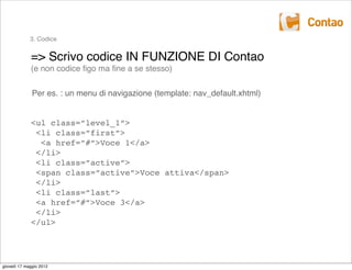 3. Codice


             => Scrivo codice IN FUNZIONE DI Contao
             (e non codice ﬁgo ma ﬁne a se stesso)


              Per es. : un menu di navigazione (template: nav_default.xhtml)


             <ul class=”level_1”>
              <li class=”first”>
               <a href=”#”>Voce 1</a>
              </li>
              <li class=”active”>
              <span class=”active”>Voce attiva</span>
              </li>
              <li class=”last”>
              <a href=”#”>Voce 3</a>
              </li>
             </ul>




giovedì 17 maggio 2012
 