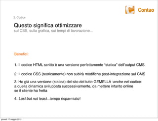 3. Codice


             Questo signiﬁca ottimizzare
             sul CSS, sulla graﬁca, sui tempi di lavorazione...




              Beneﬁci:

              1. Il codice HTML scritto è una versione perfettamente “statica” dellʼoutput CMS

              2. Il codice CSS (teoricamente) non subirà modiﬁche post-integrazione sul CMS

              3. Ho già una versione (statica) del sito del tutto GEMELLA -anche nel codice-
              a quella dinamica sviluppata successivamente, da mettere intanto online
              se il cliente ha fretta

              4. Last but not least...tempo risparmiato!




giovedì 17 maggio 2012
 