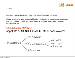 3. Codice




             Possiamo scrivere il nostro HTML ottimizzato Contao a vari livelli.

             Ideale sarebbe arrivare sempre al livello di dettaglio più basso e comunque per
             tutti i moduli/funzionalità (es. menu, ricerca, catalogo, news, ecc.) usando
             lʼoutput del CMS

             CONSIGLIO MINIMO:
             rispettate ALMENO il ﬂusso HTML di base ovvero:

                                         #header
                                                                         #left
             #wrapper                    #container                      #right
                                                                         #main
                                         #footer

giovedì 17 maggio 2012
 
