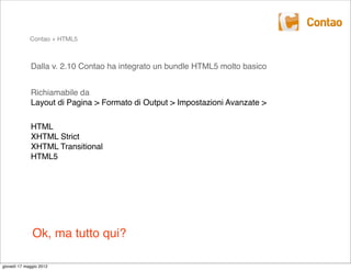 Contao + HTML5



             Dalla v. 2.10 Contao ha integrato un bundle HTML5 molto basico


             Richiamabile da
             Layout di Pagina > Formato di Output > Impostazioni Avanzate >

             HTML
             XHTML Strict
             XHTML Transitional
             HTML5




              Ok, ma tutto qui?

giovedì 17 maggio 2012
 