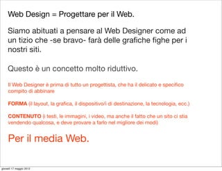 Web Design = Progettare per il Web.

    Siamo abituati a pensare al Web Designer come ad
    un tizio che -se bravo- farà delle graﬁche ﬁghe per i
    nostri siti.

    Questo è un concetto molto riduttivo.
     Il Web Designer è prima di tutto un progettista, che ha il delicato e speciﬁco
     compito di abbinare

     FORMA (il layout, la graﬁca, il dispositivo/i di destinazione, la tecnologia, ecc.)

     CONTENUTO (i testi, le immagini, i video, ma anche il fatto che un sito ci stia
     vendendo qualcosa, e deve provare a farlo nel migliore dei modi)


     Per il media Web.

giovedì 17 maggio 2012
 