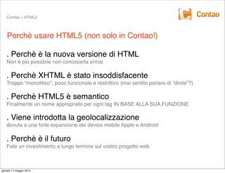 Contao + HTML5



    Perchè usare HTML5 (non solo in Contao!)

   . Perchè è la nuova versione di HTML
   Non è più possibile non conoscerla ormai

   . Perchè XHTML è stato insoddisfacente
   Troppo “monolitico”, poco funzionale e restrittivo (mai sentito parlare di “divite”?)

   . Perchè HTML5 è semantico
   Finalmente un nome appropriato per ogni tag IN BASE ALLA SUA FUNZIONE

   . Viene introdotta la geolocalizzazione
   dovuta a una forte espansione dei device mobile Apple e Android

   . Perchè è il futuro
   Fate un investimento a lungo termine sul vostro progetto web



giovedì 17 maggio 2012
 