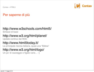 Contao + HTML5



    Per saperne di più



   http://www.w3schools.com/html5/
   Sintassi di base
   http://www.w3.org/html/planet/
   Update continui dal W3C
   http://www.html5today.it/
   La principale risorsa italiana, quasi una “Bibbia”
   http://www.w3.org/html/logo/
   Un poʼ di cazzeggio e ﬁgate varie... :-)




giovedì 17 maggio 2012
 