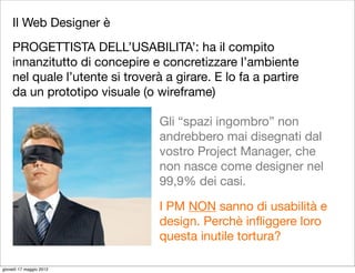Il Web Designer è
    PROGETTISTA DELL’USABILITA’: ha il compito
    innanzitutto di concepire e concretizzare l’ambiente
    nel quale l’utente si troverà a girare. E lo fa a partire
    da un prototipo visuale (o wireframe)

                                 Gli “spazi ingombro” non
                                 andrebbero mai disegnati dal
                                 vostro Project Manager, che
                                 non nasce come designer nel
                                 99,9% dei casi.

                                 I PM NON sanno di usabilità e
                                 design. Perchè inﬂiggere loro
                                 questa inutile tortura?

giovedì 17 maggio 2012
 