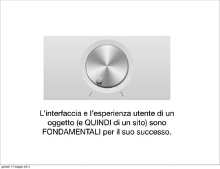 L’interfaccia e l’esperienza utente di un
                            oggetto (e QUINDI di un sito) sono
                          FONDAMENTALI per il suo successo.



giovedì 17 maggio 2012
 