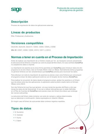 01
Descripción
Proceso de importación de datos de aplicaciones externas.
Líneas de productos
Élite, Profesional y Autónomos.
Versiones compatibles
Otoño'99, Otoño'00, Otoño'01, V2003, V2004, V2005 y V2006
Win 32: V2007, V2008, V2009, V2010, V2011 y V2012.
Normas a tener en cuenta en el Proceso de Importación
Antes de realizar una importación de un fichero creado por Vd., es necesario conocer previamente
la estructura de los ficheros a importar así como la propia del libro Diario. En caso contrario ContaPlus
no aceptará los datos a importar.
La importación de asientos es la única forma permitida por ContaPlus para introducir datos de otro
programa en el Libro Diario, bien en formato ASCII o bien en XBase. Normalmente dichos programas
no generan ficheros con las características que ContaPlus precisa para reconocer los datos.
Para efectuar con éxito la importación de asientos es preciso crear unos ficheros que comuniquen
el programa emisor de datos (aplicación externa) con el receptor de los mismos (ContaPlus).
Para realizar la conversión de datos desde el programa emisor, grabar los asientos a un fichero
que de enlace entre las dos aplicaciones, la aplicación externa podrá crearlo tanto en formato
XBase como ASCII.
Son dos ficheros los que hay que generar, uno que recoja los apuntes del Diario y otro que
recoja los datos de las Subcuentas. Si se van a utilizar subcuentas que no están definidas
en el Plan de Cuentas de ContaPlus será preciso crear otro fichero de enlace que contenga
las nuevas subcuentas.
La estructura del fichero debe contener una serie de campos y valores determinados
que se relacionan a continuación: (datos expresados en notación XBase).
En ningún caso el fichero de subcuentas debe contener registros repetidos.
Tipos de datos
• N: Numérico
• C: Carácter
• F: Fecha
• L: Lógico
 