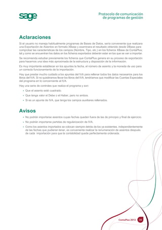 Aclaraciones
Si el usuario no maneja habitualmente programas de Bases de Datos, sería conveniente que realizara
una Exportación de Asientos en formato XBase y examinara el resultado obtenido desde DBase para
comprobar las características de los campos (Nombre, Tipo, etc.) en los ficheros XBase de ContaPlus;
tal y como se encuentran los datos en los ficheros exportados deberán estar en los que se van a importar.
Se recomienda estudiar previamente los ficheros que ContaPlus genera en su proceso de exportación
para hacernos una idea más aproximada de la estructura y disposición de la información.
Es muy importante establecer en los apuntes la fecha, el número de asiento y la moneda de uso para
un correcto funcionamiento de la importación.
Hay que prestar mucho cuidado a los apuntes del IVA para rellenar todos los datos necesarios para los
libros del IVA. Si no quisiéramos llevar los libros del IVA, tendríamos que modificar las Cuentas Especiales
del programa en lo concerniente al IVA.
Hay una serie de controles que realiza el programa y son:
• Que el asiento esté cuadrado.
• Que tenga valor el Debe o el Haber, pero no ambos.
• Si es un apunte de IVA, que tenga los campos auxiliares rellenados.
Avisos
• No podrán importarse asientos cuyas fechas queden fuera de las de principio y final de ejercicio.
• No podrán importarse partidas de regularización de IVA.
• Como los asientos importados se colocan siempre detrás de los ya existentes, independientemente
de las fechas que pudieran tener, es conveniente realizar la renumeración de asientos después
de cada importación para que la contabilidad quede perfectamente ordenada.
08
 
