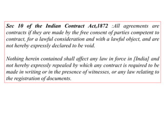 Sec 10 of the Indian Contract Act,1872 :All agreements are
contracts if they are made by the free consent of parties competent to
contract, for a lawful consideration and with a lawful object, and are
not hereby expressly declared to be void.
Nothing herein contained shall affect any law in force in [India] and
not hereby expressly repealed by which any contract is required to be
made in writing or in the presence of witnesses, or any law relating to
the registration of documents.
 