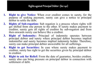 Rights against Principal Debtor (Sec 140)
1. Right to give Notice: When ever creditor comes to surety, for the
purpose of seeking payment, surety can give a notice to principal
debtor to settle the debt.
2. Rights of Sub-rogation: Sub rogation is a process where rights will
get shifted from one person to the other. If surety makes payment to
creditor, surety gets all rights of creditor by sub-rogation and from
then onwards surety can behave like a creditor.
3. Right of Indemnity: Principal of indemnity operates between
principal debtor and surety where principal debtor becomes implied
indemnifier and surety becomes implied indemnity holder. Therefore,
surety can make principal debtor answerable for all sufferings.
4. Right to get Securities: In case where surety makes payment to
creditor, surety has right to get the securities given by principal debtor
to creditor.
5. Right to ask for Relief: From the date of guarantee, besides creditor,
surety also can bring pressure on principal debtor in connection with
settlement of debt.
 