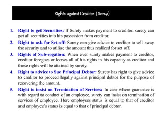 Rights against Creditor ( Sec141)
1. Right to get Securities: If Surety makes payment to creditor, surety can
get all securities into his possession from creditor.
2. Right to ask for Set-off: Surety can give advice to creditor to sell away
the security and to utilize the amount thus realized for set off.
3. Rights of Sub-rogation: When ever surety makes payment to creditor,
creditor foregoes or looses all of his rights in his capacity as creditor and
those rights will be attained by surety.
4. Right to advice to Sue Principal Debtor: Surety has right to give advice
to creditor to proceed legally against principal debtor for the purpose of
recovering the amount.
5. Right to insist on Termination of Services: In case where guarantee is
with regard to conduct of an employee, surety can insist on termination of
services of employee. Here employees status is equal to that of creditor
and employee’s status is equal to that of principal debtor.
 