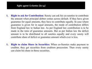 Rights against Co-Sureties (Sec145)
1. Right to ask for Contribution: Surety can ask his co-sureties to contribute
the amount when principal debtor comes across default. If they have given
guarantee for equal amounts, they have to contribute equally. In case where
guarantee is given for in equal amounts, the mode of contribution differs
from England law to Indian law. As per England law contribution is to be
made in the ratio of guarantee amounts. But as per Indian law the deficit
amount is to be distributed to all sureties equally and every surety will
contribute share of deficit or guarantee amount which ever is less.
1. Right to claim Share in Securities: When co-Sureties make payment to
creditor, they get securities from creditors procession. Then every surety
can claim his share in those securities.
 