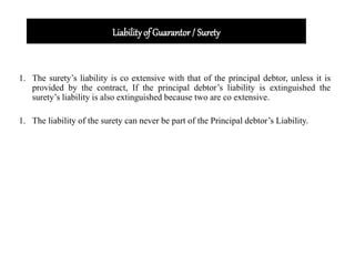 Liabilityof Guarantor / Surety
1. The surety’s liability is co extensive with that of the principal debtor, unless it is
provided by the contract, If the principal debtor’s liability is extinguished the
surety’s liability is also extinguished because two are co extensive.
1. The liability of the surety can never be part of the Principal debtor’s Liability.
 