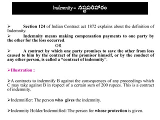 Indemnity = నష్టపరిహారం
 Section 124 of Indian Contract act 1872 explains about the definition of
Indemnity.
 Indemnity means making compensation payments to one party by
the other for the loss occurred.
OR
 A contract by which one party promises to save the other from loss
caused to him by the contract of the promisor himself, or by the conduct of
any other person, is called a “contract of indemnity”.
Illustration :
A contracts to indemnify B against the consequences of any proceedings which
C may take against B in respect of a certain sum of 200 rupees. This is a contract
of indemnity.
Indemnifier: The person who gives the indemnity.
Indemnity Holder/Indemnified: The person for whose protection is given.
 