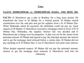 Case:
GAJAN MORESHWAR vs. MORESHWAR MADA- 1942 BOM 302,
FACTS: G Moreshwar got a plot in Bombay for a long lease period. He
transferred the lease to M Madan for a limited period. M Madan started
construction over the said plot and got his supplies from a K D Mohan Das.
When Mohandas asked for payment, the defendant could not pay up. Upon
request of M Madan, G Moreshwar executed a mortgagee deed in favor of K D
Mohan Das. Mohandas, the supplier. Interest rate was decided and G
Moreshwar put a charge over his properties. A date was set for the return of the
principal amount. M Madan had agreed to pay the principal amount, the interest
and to get the mortgage deed released before a certain date. M Madan did not
pay anything to K D Mohan Das; it was G Moreshwar who paid some interest.
When despite repeated request, M Madan did not pay the principal amount,
interest or get the mortgage deed released, G Moreshwar sued him for
indemnity.
 