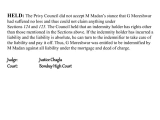 HELD: The Privy Council did not accept M Madan’s stance that G Moreshwar
had suffered no loss and thus could not claim anything under
Sections 124 and 125. The Council held that an indemnity holder has rights other
than those mentioned in the Sections above. If the indemnity holder has incurred a
liability and the liability is absolute, he can turn to the indemnifier to take care of
the liability and pay it off. Thus, G Moreshwar was entitled to be indemnified by
M Madan against all liability under the mortgage and deed of charge.
Judge: Justice Chagla
Court: BombayHighCourt
 