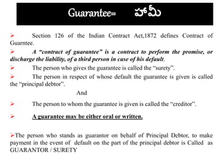 Guarantee= హామీ
 Section 126 of the Indian Contract Act,1872 defines Contract of
Guarntee.
 A “contract of guarantee” is a contract to perform the promise, or
discharge the liability, of a third person in case of his default.
 The person who gives the guarantee is called the “surety”.
 The person in respect of whose default the guarantee is given is called
the “principal debtor”.
And
 The person to whom the guarantee is given is called the “creditor”.
 A guarantee may be either oral or written.
The person who stands as guarantor on behalf of Principal Debtor, to make
payment in the event of default on the part of the principal debtor is Called as
GUARANTOR / SURETY
 