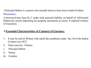 Principal Debtor is a person who actually barrows loan from Lender/Creditor.
Illustrations:
A borrowed loan from B, C under took personal liability on behalf of A(Principal
Debtor),by merely depositing his property documents as surety. It implied Contract
of Guarantee.
Essential Characteristics of Contarct of Guranee:
1. It may be oral or Written with satisfi the conditions under Sec 10 of the Indian
Contarct Act,1872.
2. There must be 3 Parties
i. Principal Debtor.
ii. Surety.
iii. Creditor.
 