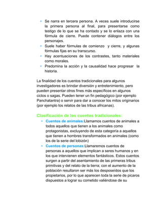 Se narra en tercera persona. A veces suele introducirse
la primera persona al final, para presentarse como
testigo de lo que se ha contado y se lo enlaza con una
fórmula de cierre. Puede contener diálogos entre los
personajes.
Suele haber fórmulas de comienzo y cierre, y algunas
fórmulas fijas en su transcurso.
Hay acentuaciones de los contrastes, tanto materiales
como morales.
Predomina la acción y la causalidad hace progresar la
historia.
La finalidad de los cuentos tradicionales para algunos
investigadores es brindar diversión y entretenimiento, pero
pueden presentar otros fines más específicos en algunos
ciclos o sagas. Pueden tener un fin pedagógico (por ejemplo
Panchatantra) o servir para dar a conocer los mitos originarios
(por ejemplo los relatos de las tribus africanas).
Clasificación de los cuentos tradicionales:
Cuentos de animales:Llamamos cuentos de animales a
todos aquellos que tienen a los animales como
protagonistas, excluyendo de esta categoría a aquellos
que tienen a hombres transformados en animales (como
los de la serie del lobizón)
Cuentos de personas:Llamaremos cuentos de
personas a aquellos que implican a seres humanos y en
los que intervienen elementos fantásticos. Estos cuentos
surgen a partir del asentamiento de las primeras tribus
primitivas y del relato de la tierra; con el aumento de la
población resultaron ser más los desposeídos que los
propietarios, por lo que aparecen toda la serie de picaros
dispuestos a lograr su cometido valiéndose de su
 