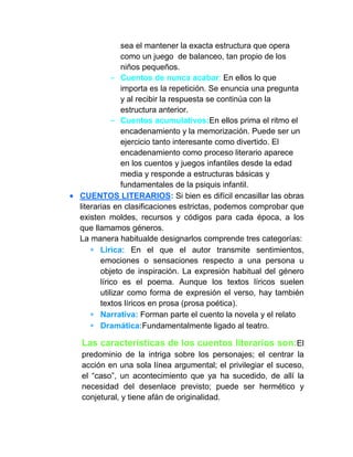 sea el mantener la exacta estructura que opera
como un juego de balanceo, tan propio de los
niños pequeños.
- Cuentos de nunca acabar: En ellos lo que
importa es la repetición. Se enuncia una pregunta
y al recibir la respuesta se continúa con la
estructura anterior.
- Cuentos acumulativos:En ellos prima el ritmo el
encadenamiento y la memorización. Puede ser un
ejercicio tanto interesante como divertido. El
encadenamiento como proceso literario aparece
en los cuentos y juegos infantiles desde la edad
media y responde a estructuras básicas y
fundamentales de la psiquis infantil.
CUENTOS LITERARIOS: Si bien es difícil encasillar las obras
literarias en clasificaciones estrictas, podemos comprobar que
existen moldes, recursos y códigos para cada época, a los
que llamamos géneros.
La manera habitualde designarlos comprende tres categorías:
Lirica: En el que el autor transmite sentimientos,
emociones o sensaciones respecto a una persona u
objeto de inspiración. La expresión habitual del género
lírico es el poema. Aunque los textos líricos suelen
utilizar como forma de expresión el verso, hay también
textos líricos en prosa (prosa poética).
Narrativa: Forman parte el cuento la novela y el relato
Dramática:Fundamentalmente ligado al teatro.
Las características de los cuentos literarios son:El
predominio de la intriga sobre los personajes; el centrar la
acción en una sola línea argumental; el privilegiar el suceso,
el “caso”, un acontecimiento que ya ha sucedido, de allí la
necesidad del desenlace previsto; puede ser hermético y
conjetural, y tiene afán de originalidad.
 